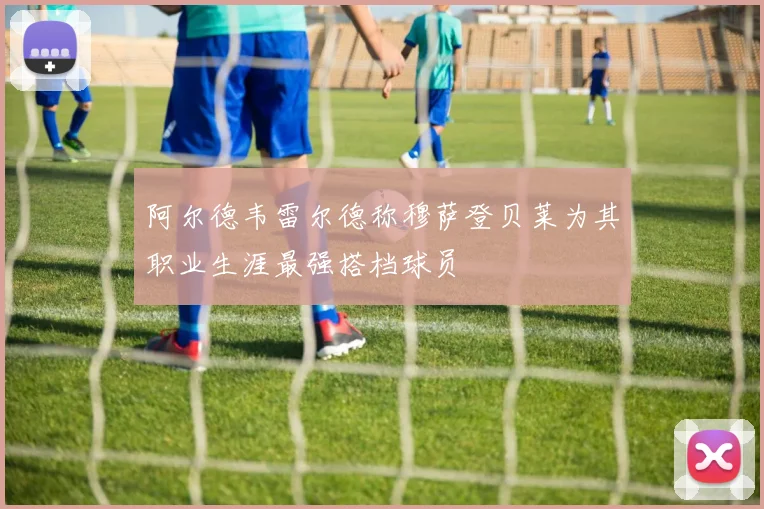阿尔德韦雷尔德称穆萨登贝莱为其职业生涯最强搭档球员