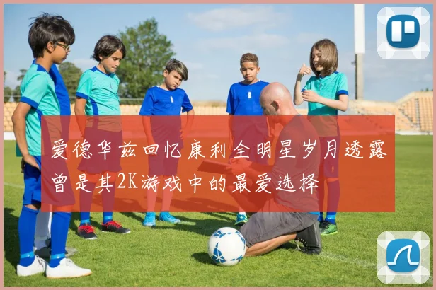 爱德华兹回忆康利全明星岁月透露曾是其2K游戏中的最爱选择