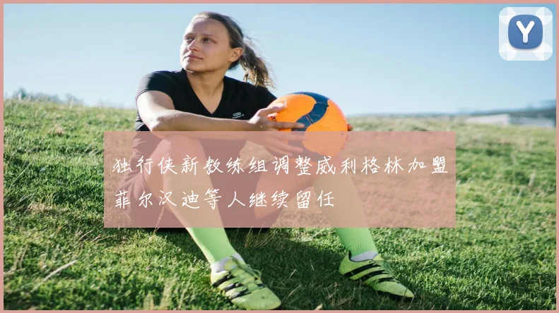 独行侠新教练组调整威利格林加盟菲尔汉迪等人继续留任