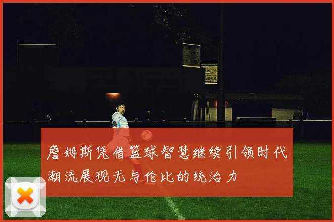詹姆斯凭借篮球智慧继续引领时代潮流展现无与伦比的统治力