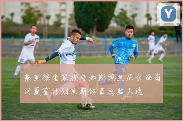 弗里德金家族与加斯佩里尼会面商讨夏窗计划及新体育总监人选