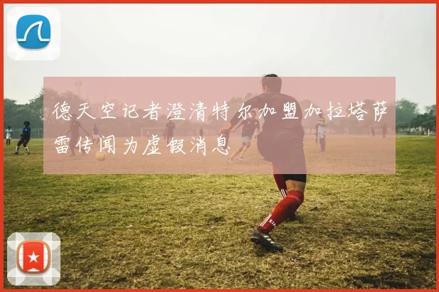 德天空记者澄清特尔加盟加拉塔萨雷传闻为虚假消息