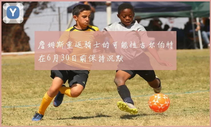 詹姆斯重返骑士的可能性吉尔伯特在6月30日前保持沉默