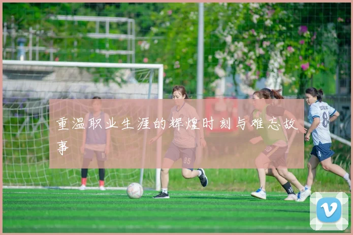 重温职业生涯的辉煌时刻与难忘故事