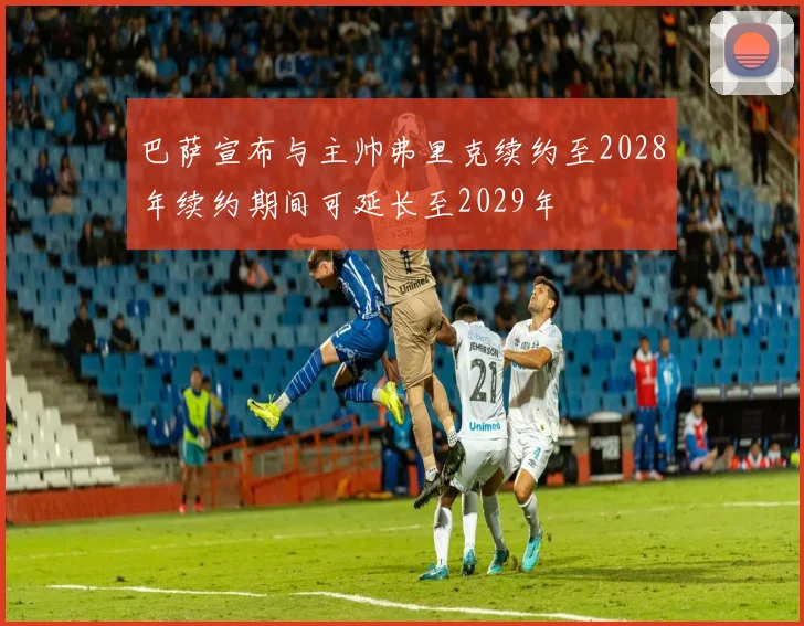 巴萨宣布与主帅弗里克续约至2028年续约期间可延长至2029年