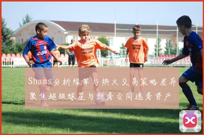 Shams分析绿军与热火交易策略差异聚焦超级球星与新秀合同选秀资产