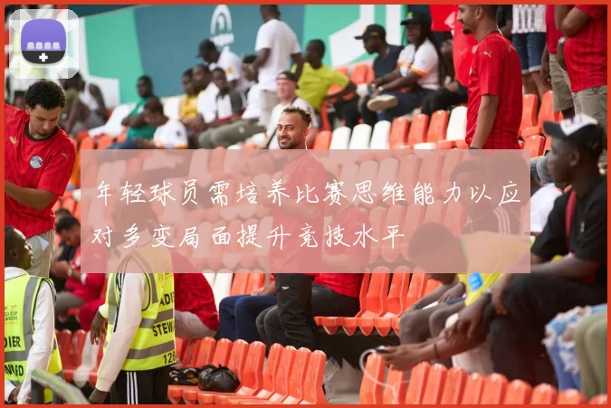 年轻球员需培养比赛思维能力以应对多变局面提升竞技水平