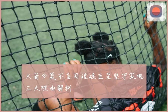 火箭今夏不盲目追逐巨星坚守策略三大理由解析