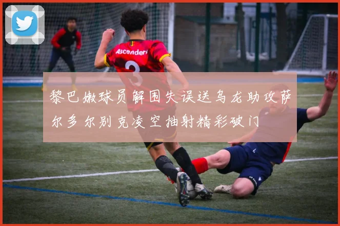 黎巴嫩球员解围失误送乌龙助攻萨尔多尔别克凌空抽射精彩破门