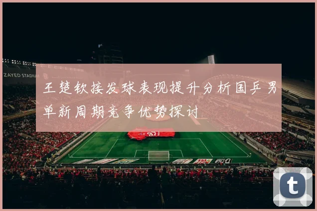王楚钦接发球表现提升分析国乒男单新周期竞争优势探讨