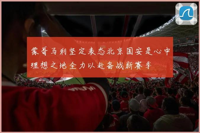 蒙哥马利坚定表态北京国安是心中理想之地全力以赴备战新赛季