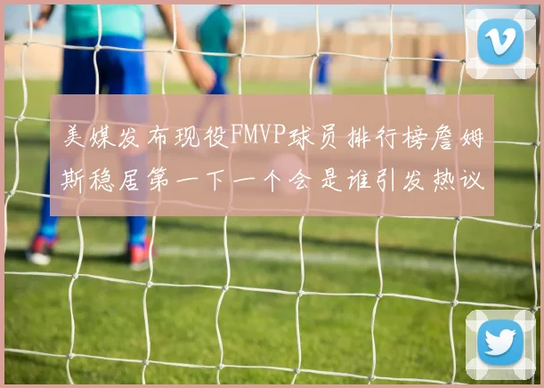 美媒发布现役FMVP球员排行榜詹姆斯稳居第一下一个会是谁引发热议