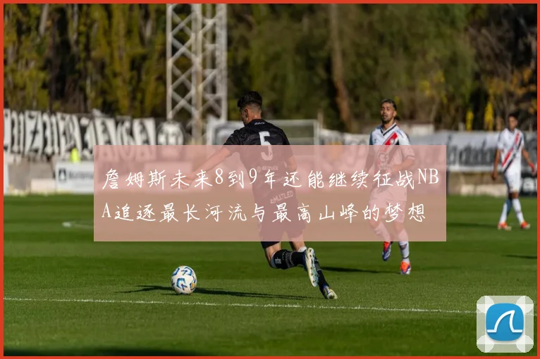 詹姆斯未来8到9年还能继续征战NBA追逐最长河流与最高山峰的梦想