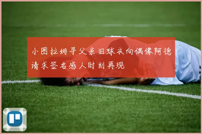 小图拉姆寻父亲旧球衣向偶像阿德请求签名感人时刻再现