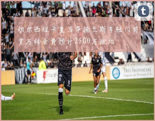 切尔西纽卡皇马争抢兰斯年轻门将贾万转会费预计2500万欧元