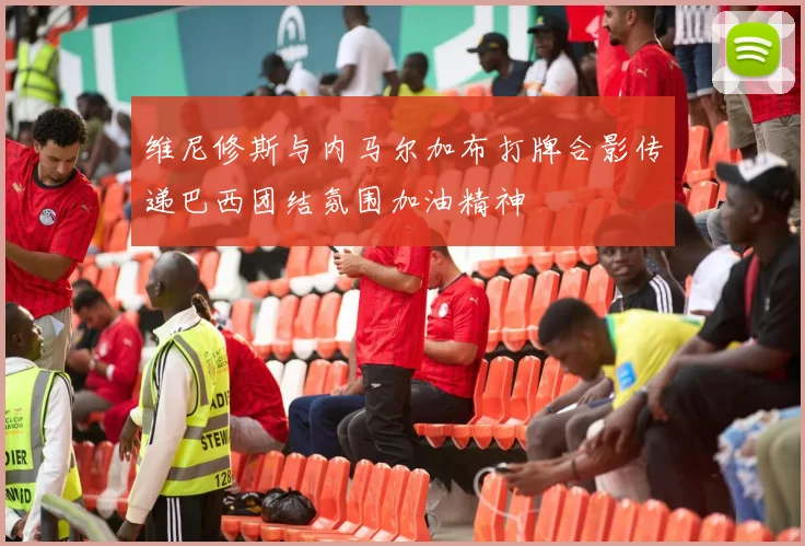 维尼修斯与内马尔加布打牌合影传递巴西团结氛围加油精神