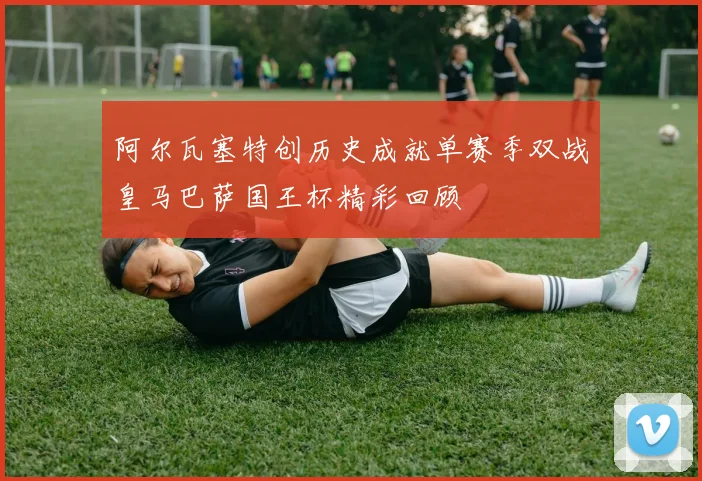 阿尔瓦塞特创历史成就单赛季双战皇马巴萨国王杯精彩回顾